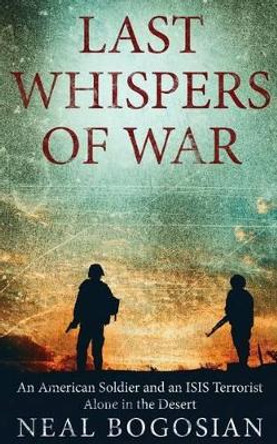 Last Whispers of War: An American Soldier and an ISIS Terrorist Alone in the Desert by Neal Bogosian 9780692685334