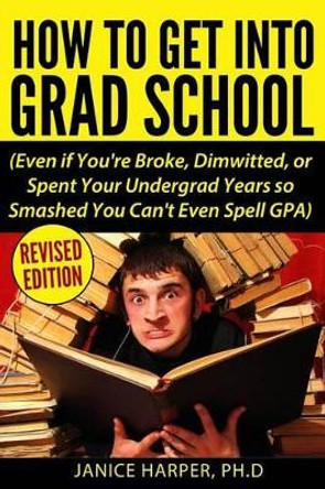 How To Get Into Grad School: Even if You're Broke, Dimwitted, or Spent Your Undergrad Years so Smashed You Can't Even Spell GPA by Ph D Janice Harper 9780692730300