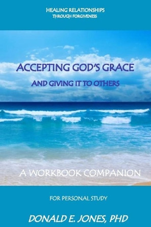Healing Relationships Through Forgiveness Accepting God's Grace And Sharing It With Others A Workbook Companion For Personal Study by Donald E Jones 9780692737170
