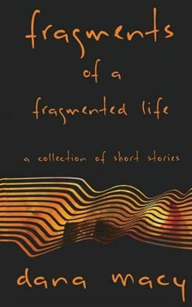 Fragments of a Fragmented Life: A Collection of Short Stories by Dana Macy 9780692751039