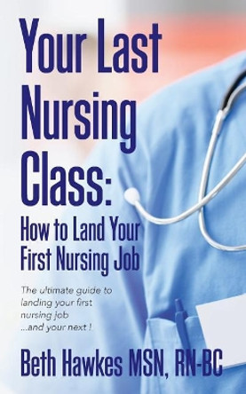 Your Last Nursing Class: How to Land Your First Nursing Job: The ultimate guide to landing your first nursing job...and your next ! by Rn-Bc Beth Hawkes Msn 9780692829318