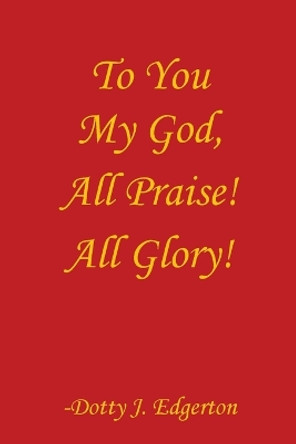 To You My God, All Praise! All Glory! by Edgerton J Dotty 9780692831687