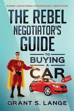 The Rebel Negotiator's Guide to Buying a Car: Expert Advice From a Professional Negotiator by Grant S Lange 9780692911396