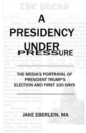 A Presidency Under Pressure: The Media's Portrayal of President Trump's Election and First 100 Days by Jake Eberlein 9780692899342