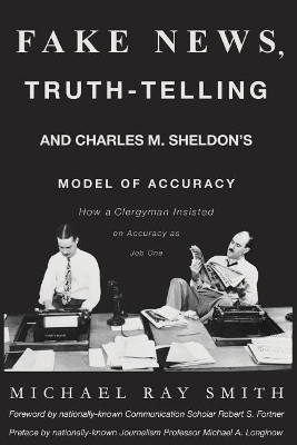 Fake News, Truth-Telling and Charles M. Sheldon's Model of Accuracy: How a Clergyman Insisted on Accuracy as Job One by Michael Ray Smith 9780692988794