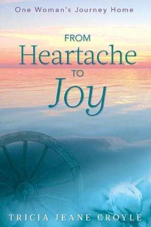 From Heartache to Joy: One Woman's Journey Home by Tricia Jeane Croyle 9780692995402