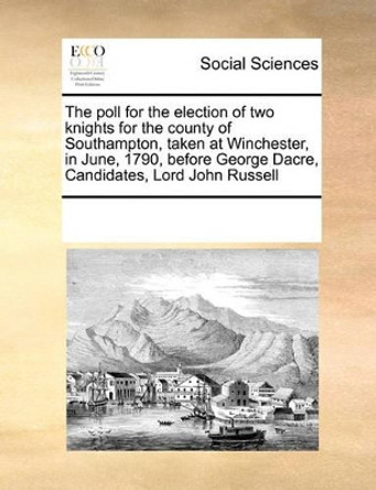 The Poll for the Election of Two Knights for the County of Southampton, Taken at Winchester, in June, 1790, Before George Dacre, Candidates, Lord John Russell by Multiple Contributors 9780699135399