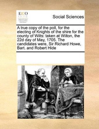 A True Copy of the Poll, for the Electing of Knights of the Shire for the County of Wilts: Taken at Wilton, the 22d Day of May, 1705. the Candidates Were, Sir Richard Howe, Bart. and Robert Hide by Multiple Contributors 9780699138529