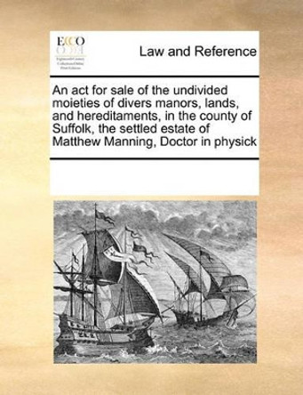 An ACT for Sale of the Undivided Moieties of Divers Manors, Lands, and Hereditaments, in the County of Suffolk, the Settled Estate of Matthew Manning, Doctor in Physick by Multiple Contributors 9780699139014