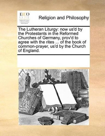 The Lutheran Liturgy: Now Us'd by the Protestants in the Reformed Churches of Germany, Prov'd to Agree with the Rites ... of the Book of Common-Prayer, Us'd by the Church of England. by Multiple Contributors 9780699153270