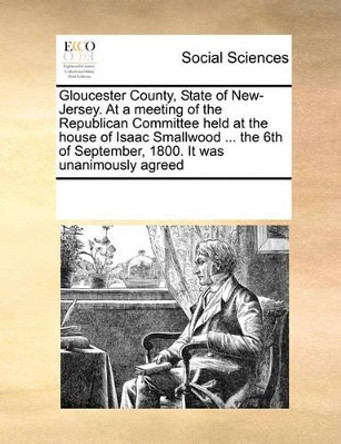 Gloucester County, State of New-Jersey. at a Meeting of the Republican Committee Held at the House of Isaac Smallwood ... the 6th of September, 1800. It Was Unanimously Agreed by Multiple Contributors 9780699153638