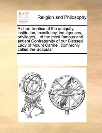 A Short Treatise of the Antiquity, Institution, Excellency, Indulgences, Privileges, . of the Most Famous and Antient Confraternity of Our Blessed Lady of Mount Carmel, Commonly Called the Scapular by Multiple Contributors 9780699169233