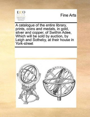 A Catalogue of the Entire Library, Prints, Coins and Medals, in Gold, Silver and Copper, of Swithin Adee, Which Will Be Sold by Auction, by Leigh and Sotheby, at Their House in York-Street by Multiple Contributors 9780699170147