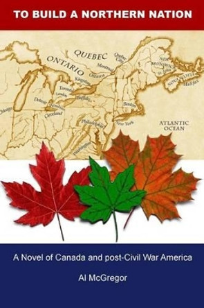 To Build a Northern Nation: A Novel of Canada and post-Civil War America by Al McGregor 9780968920725