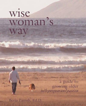 Wise Woman's Way: A Guide to Growing Older with Purpose and Passion by Berta W Parrish 9780972500012