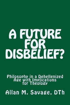 A Future for Disbelief: Philosophy in a Dehellenized Age with Implications for Theology by Allan M Savage 9780973388251