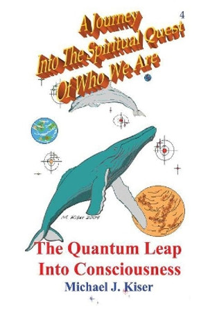 A Journey into the Spiritual Quest of Who We Are: Book 4 - The Quantum Leap into Consciousness by Michael Joseph Kiser 9780976783244