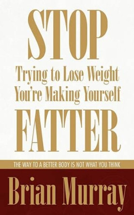 Stop Trying To Lose Weight -- You're Making Yourself Fatter: The Way To A Better Body Is Not What You Think by Brian Murray 9780983007524