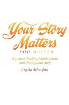 Your Story Matters You Matter: A guide to healing, learning from and sharing your story by Angela Schaefers 9780984064410