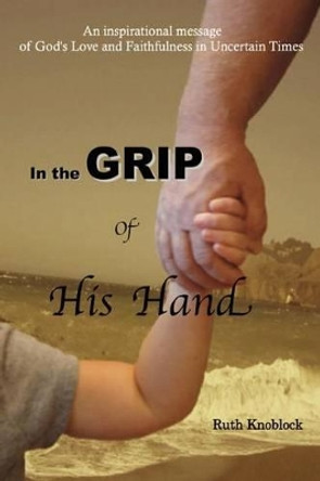 In the Grip of His Hand: An Inspirational Message of God's Love and Faithfulness in Uncertain Times by Ruth Knoblock 9780984236251