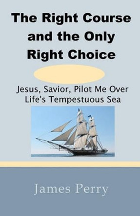 The Right Course and the Only Right Choice: Jesus, Savior, Pilot Me Over Life's Tempestuous Sea by Professor James Perry 9780984570898