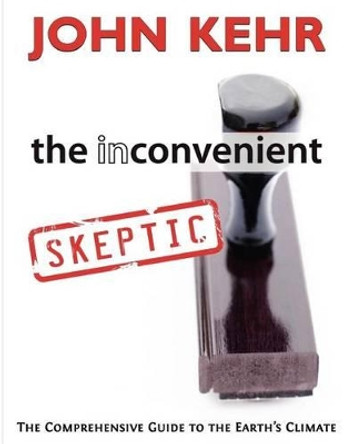 The Inconvenient Skeptic: The Comprehensive Guide to the Earth's Climate by John H Kehr 9780984782918