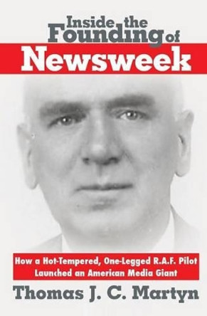 Inside the Founding of Newsweek: How a Hot-Tempered, One-Legged R.A.F. Pilot Launched an American Media Giant by Thomas J C Martyn 9780985238025