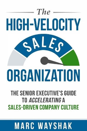 The High-Velocity Sales Organization: The Senior Executive's Guide to Accelerating a Sales-Driven Company Culture by Marc Wayshak 9780985411343