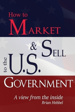 How to Market and Sell to the U.S. Government A View from the Inside by Brian Hebbel 9780985454401