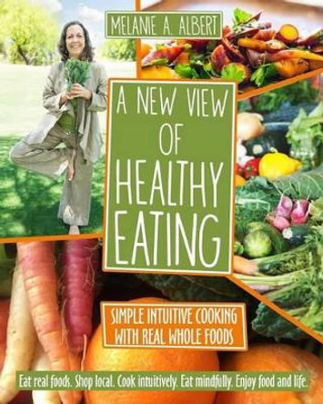 A New View of Healthy Eating: Simple Intuitive Cooking with Real Whole Foods by Melanie A Albert 9780986288821