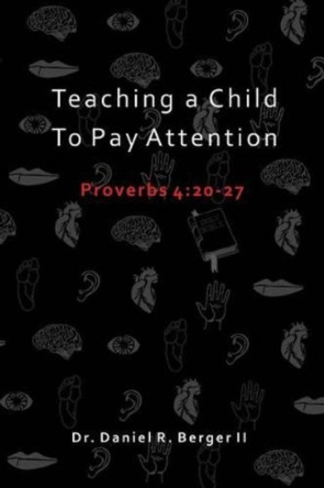 Teaching A Child to Pay Attention: Proverbs 4:20-27 by Daniel R Berger II 9780986411427