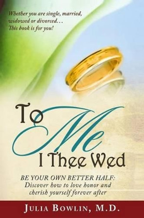 To ME I Thee Wed: Be Your Own Better Half: Discover how to love, honor, and cherish yourself forever after by Julia a Bowlin MD 9780988305311