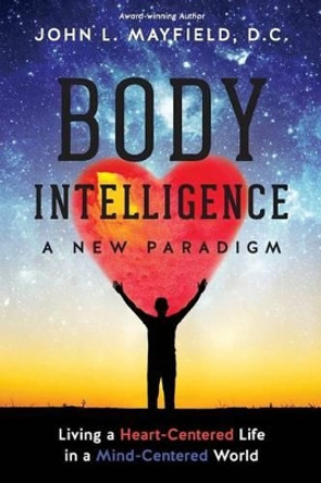 Body Intelligence A New Paradigm: Living a Heart-Centered Life in a Mind-Centered World by John L Mayfield D C 9780988493742