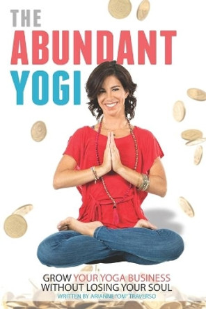 The Abundant Yogi: Grow Your Yoga Business Without Losing Your Soul by Arianne Om Traverso 9780989863834