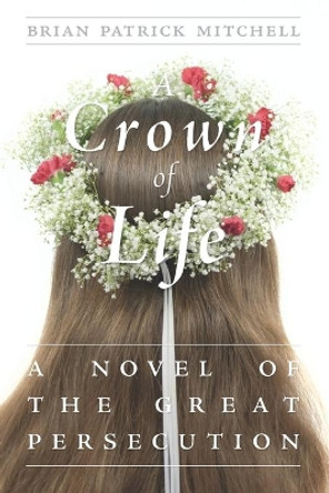 A Crown of Life: A Novel of the Great Persecution by Brian Patrick Mitchell 9780991016907