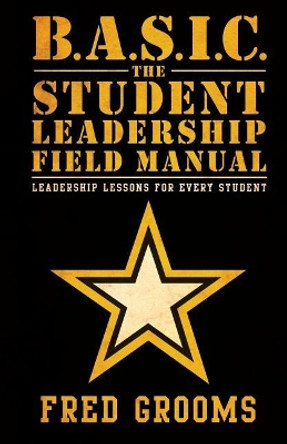 B.A.S.I.C. The Student Leadership Field Manual: Leadership Lessons For Every Student by Fred Grooms 9780991462858