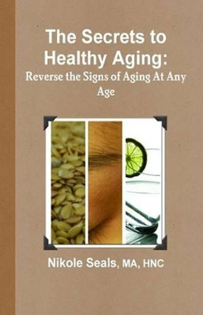The Secrets to Healthy Aging: Reverse the Signs of Aging At Any Age by Nikole Seals Ma 9780991506309
