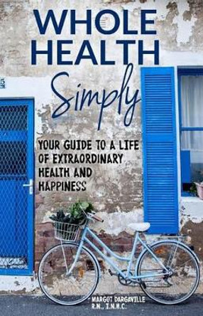 Whole Health Simply: Your Guide to a Life of Extraordinary Health and Happiness by Margot C Dargaville R N 9780994472403