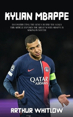 Kylian Mbappe: Deconstructing the Genius Behind the Goals (This Article Exposes the Great Waves Mbappe is Making in Soccer) by Arthur Whitlow 9780994984227