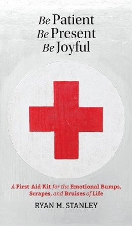 Be Patient, Be Present, Be Joyful: A First-Aid Kit for the Emotional Bumps, Scrapes, and Bruises of Life by Ryan M Stanley 9780993636790