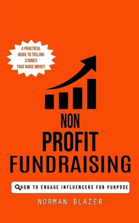 Non Profit Fundraising: How to Engage Influencers for Purpose (A Practical Guide to Telling Stories That Raise Money) by Norman Blazer 9780993808890