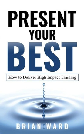 Present Your Best: How to Deliver High Impact Training by Ward Brian 9780994300782