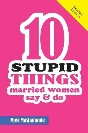 Ten Stupid Things Married Women Say and Do: It's Official! There Is No Cure for Stupidity by Moss Mashamaite 9780994721785