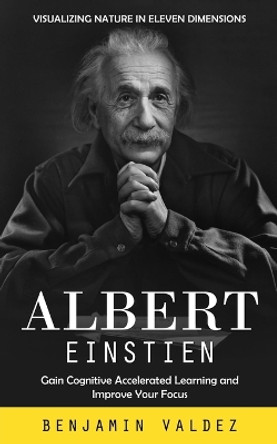 Albert Einstien: Visualizing Nature in Eleven Dimensions (Gain Cognitive Accelerated Learning and Improve Your Focus) by Benjamin Valdez 9780995311565