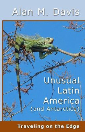 Unusual Latin America (and Antarctica): Traveling on the Edge by Alan M Davis 9780996028370