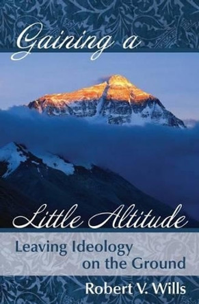 Gaining a Little Altitude: Leaving Ideology on the Ground by Robert V Wills 9780996167512