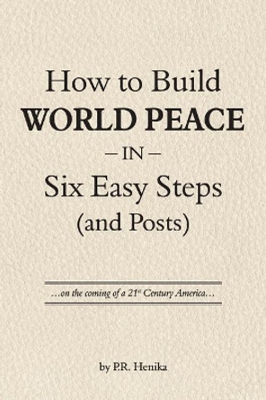 How to Build World Peace in Six Easy Steps (and Posts): On the Coming of a 21st Century America by P R Henika 9780997162639