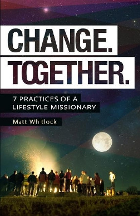 Change Together: Seven Practices of a Lifestyle Missionary by Matt Whitlock 9780991111299