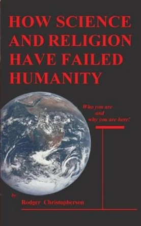 HOW SCIENCE and RELIGION HAVE FAILED HUMANITY: Who You Are and Why You Are Here by Rodger Christopherson 9780914597438