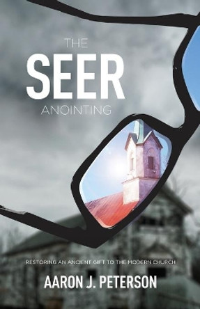 The Seer Anointing: Restoring an Ancient Gift to the Modern Church by Aaron J Peterson 9780990873891